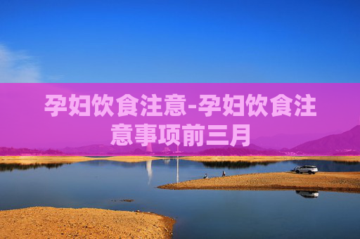 孕妇饮食注意-孕妇饮食注意事项前三月