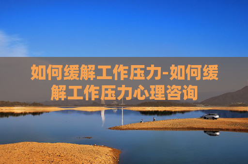 如何缓解工作压力-如何缓解工作压力心理咨询