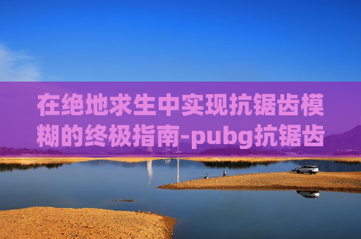 在绝地求生中实现抗锯齿模糊的终极指南-pubg抗锯齿越高越流畅吗