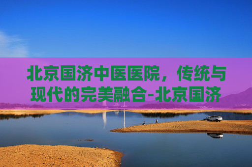 北京国济中医医院，传统与现代的完美融合-北京国济中医医院治疗白癜风