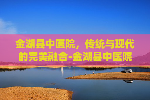 金湖县中医院，传统与现代的完美融合-金湖县中医院招聘