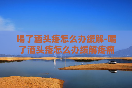 喝了酒头疼怎么办缓解-喝了酒头疼怎么办缓解疼痛