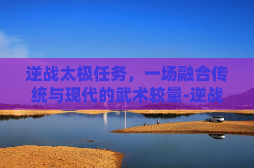 逆战太极任务，一场融合传统与现代的武术较量-逆战太极任务怎么做