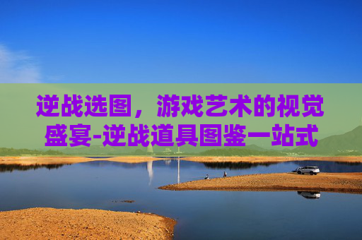 逆战选图，游戏艺术的视觉盛宴-逆战道具图鉴一站式教你如何选择