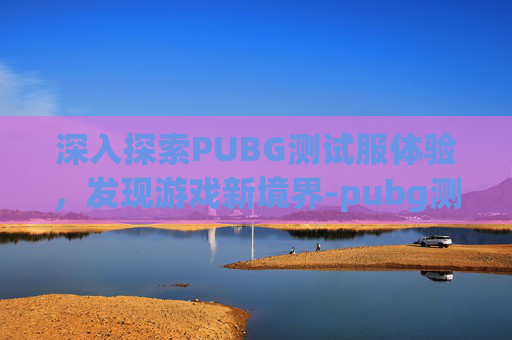 深入探索PUBG测试服体验，发现游戏新境界-pubg测试服体验服