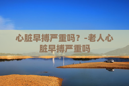 心脏早搏严重吗？-老人心脏早搏严重吗