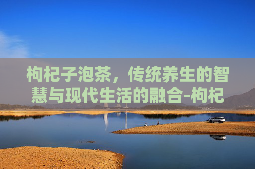 枸杞子泡茶，传统养生的智慧与现代生活的融合-枸杞子泡茶有什么作用