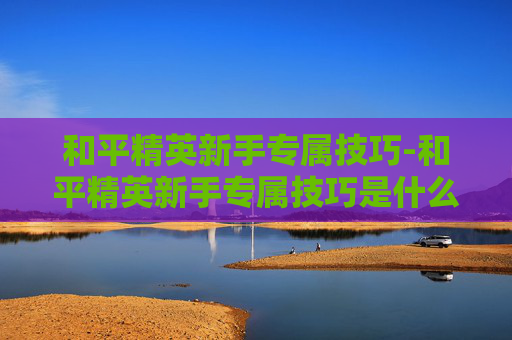 和平精英新手专属技巧-和平精英新手专属技巧是什么