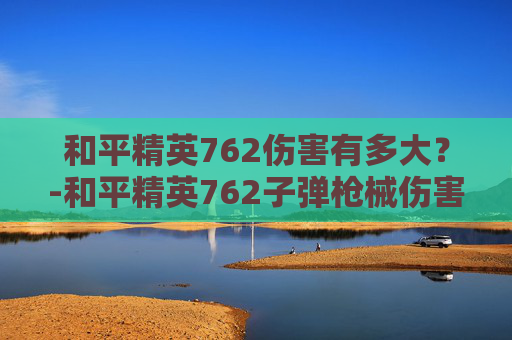 和平精英762伤害有多大？-和平精英762子弹枪械伤害大全