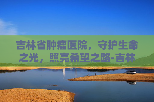 吉林省肿瘤医院，守护生命之光，照亮希望之路-吉林省肿瘤医院官网