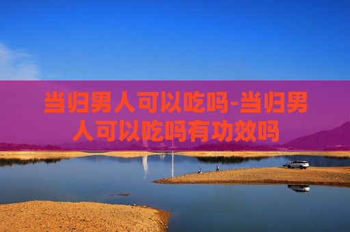 当归男人可以吃吗-当归男人可以吃吗有功效吗