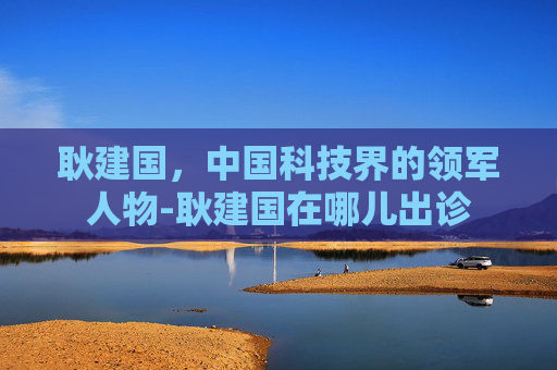 耿建国，中国科技界的领军人物-耿建国在哪儿出诊