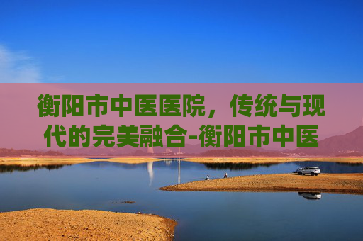 衡阳市中医医院，传统与现代的完美融合-衡阳市中医医院官网