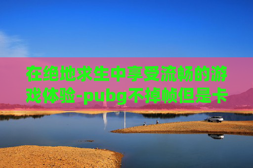 在绝地求生中享受流畅的游戏体验-pubg不掉帧但是卡顿 在绝地求生中享受流畅的游戏体验-pubg不掉帧但是卡顿