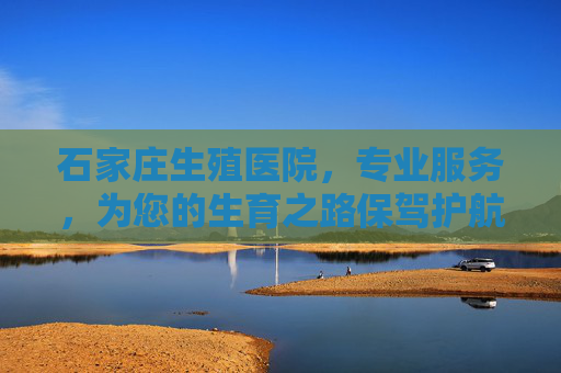 石家庄生殖医院,专业服务,为您的生育之路保驾护航-石家庄生殖医院在什么地方 石家庄生殖医院,专业服务,为您的生育之路保驾护航-石家庄生殖医院在什么地方