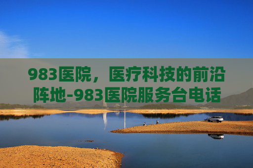 983医院,医疗科技的前沿阵地-983医院服务台电话 983医院,医疗科技的前沿阵地-983医院服务台电话