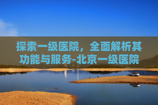 探索一级医院,全面解析其功能与服务-北京一级医院有哪些 探索一级医院,全面解析其功能与服务-北京一级医院有哪些
