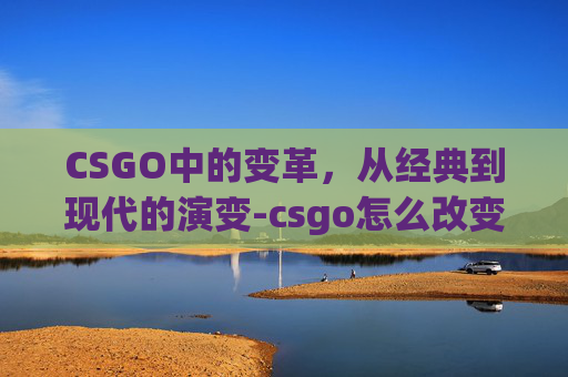 CSGO中的变革，从经典到现代的演变-csgo怎么改变画面颜色对比度
