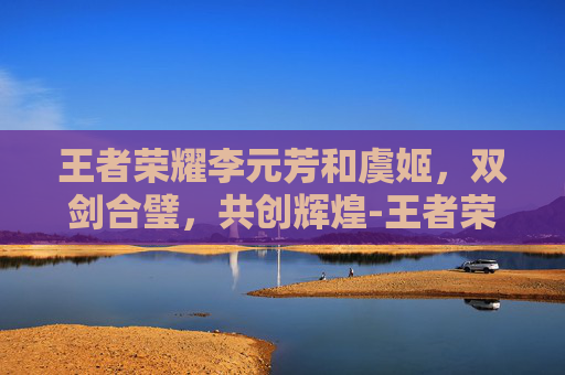 王者荣耀李元芳和虞姬，双剑合璧，共创辉煌-王者荣耀李元芳和虞姬谁强