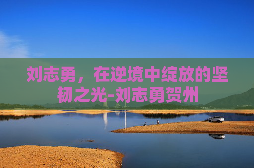 刘志勇，在逆境中绽放的坚韧之光-刘志勇贺州