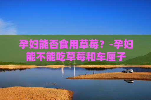 孕妇能否食用草莓？-孕妇能不能吃草莓和车厘子