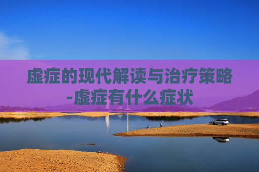 虚症的现代解读与治疗策略-虚症有什么症状