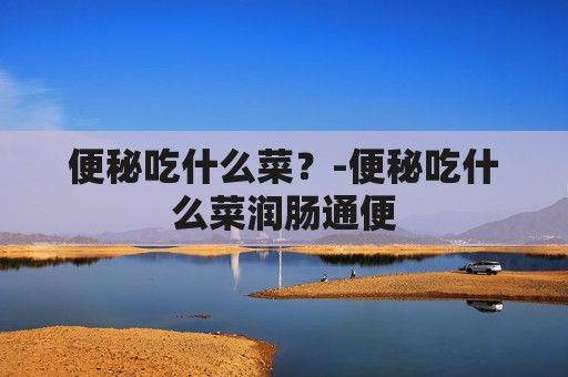便秘吃什么菜？-便秘吃什么菜润肠通便