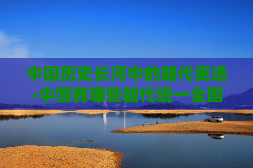 中国历史长河中的朝代更迭-中国有哪些朝代统一全国