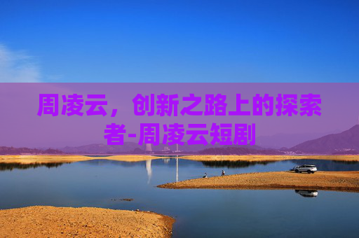 周凌云，创新之路上的探索者-周凌云短剧