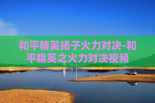 和平精英扬子火力对决-和平精英之火力对决视频