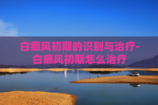 白癞风初期的识别与治疗-白癞风初期怎么治疗