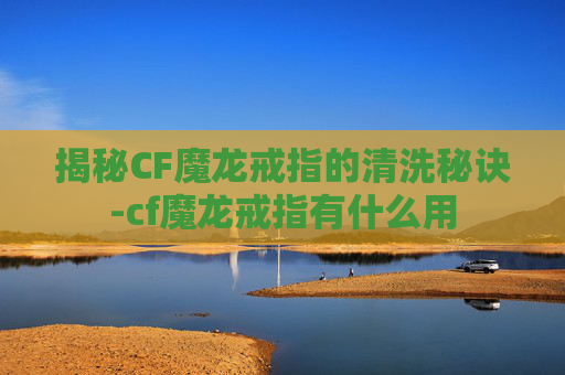 揭秘CF魔龙戒指的清洗秘诀-cf魔龙戒指有什么用