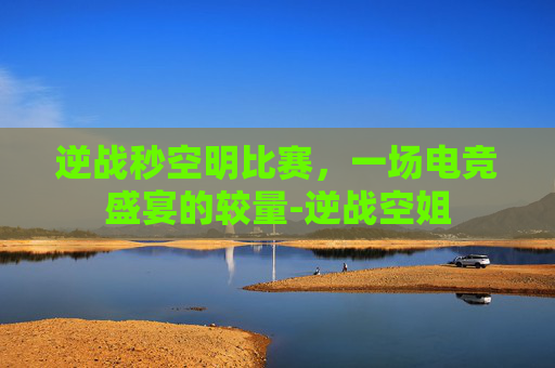逆战秒空明比赛，一场电竞盛宴的较量-逆战空姐