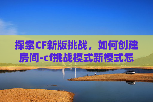 探索CF新版挑战，如何创建房间-cf挑战模式新模式怎么组队
