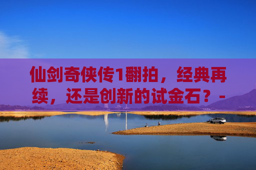 仙剑奇侠传1翻拍，经典再续，还是创新的试金石？-仙剑奇侠传1翻拍什么时候上映