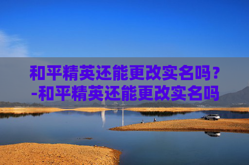 和平精英还能更改实名吗？-和平精英还能更改实名吗怎么改