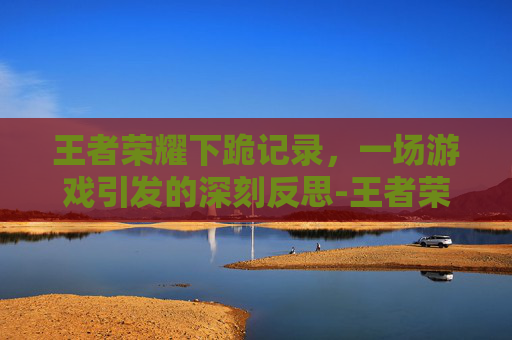 王者荣耀下跪记录，一场游戏引发的深刻反思-王者荣耀下跪记录在哪看