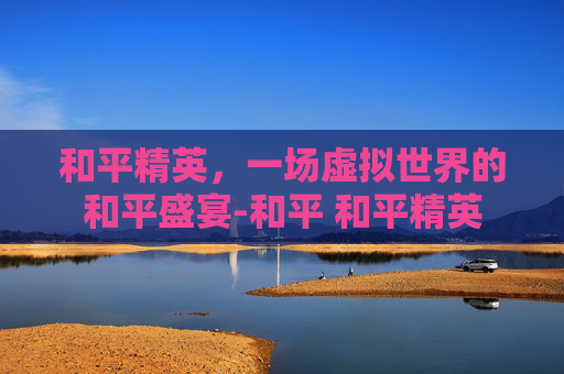 和平精英，一场虚拟世界的和平盛宴-和平 和平精英