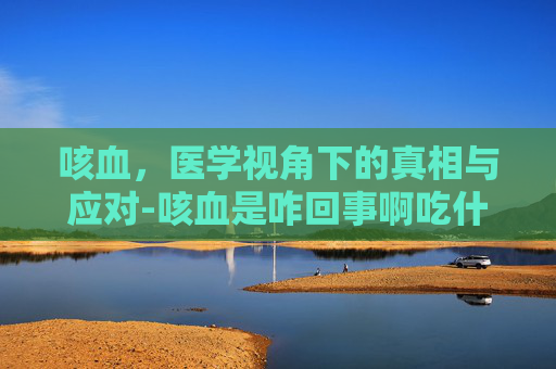 咳血，医学视角下的真相与应对-咳血是咋回事啊吃什么药可以治好啊