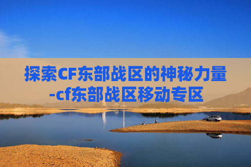 探索CF东部战区的神秘力量-cf东部战区移动专区