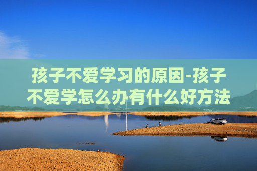孩子不爱学习的原因-孩子不爱学怎么办有什么好方法