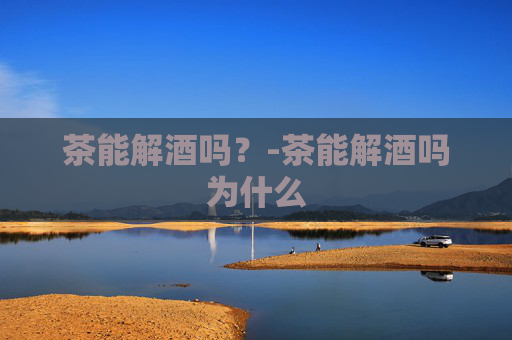 茶能解酒吗？-茶能解酒吗为什么