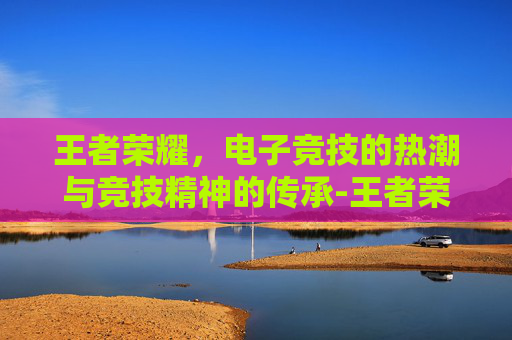 王者荣耀，电子竞技的热潮与竞技精神的传承-王者荣耀赛事资讯