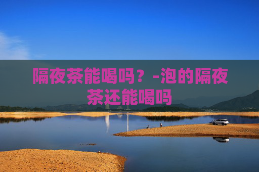 隔夜茶能喝吗？-泡的隔夜茶还能喝吗