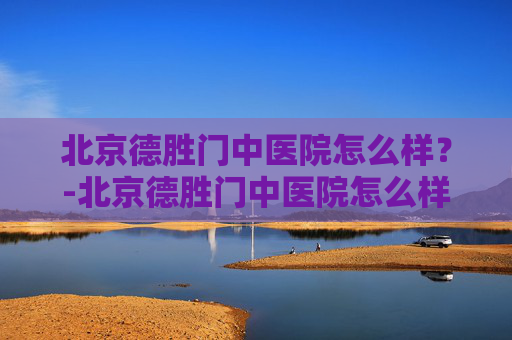 北京德胜门中医院怎么样？-北京德胜门中医院怎么样好不好