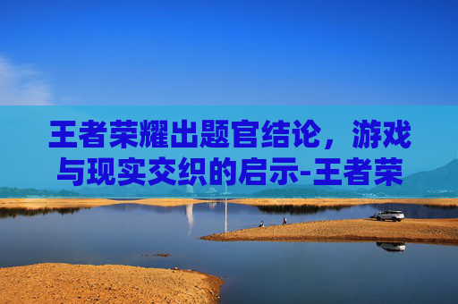 王者荣耀出题官结论，游戏与现实交织的启示-王者荣耀题目答案
