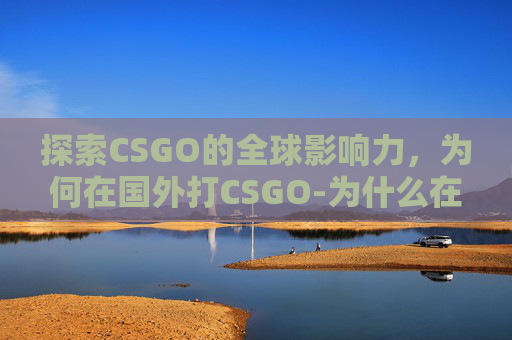 探索CSGO的全球影响力，为何在国外打CSGO-为什么在国外打国内座机打不通