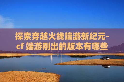 探索穿越火线端游新纪元-cf 端游刚出的版本有哪些