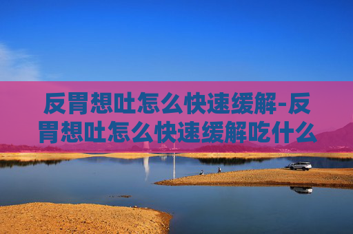 反胃想吐怎么快速缓解-反胃想吐怎么快速缓解吃什么药