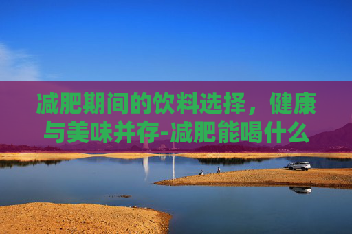 减肥期间的饮料选择，健康与美味并存-减肥能喝什么饮料推荐